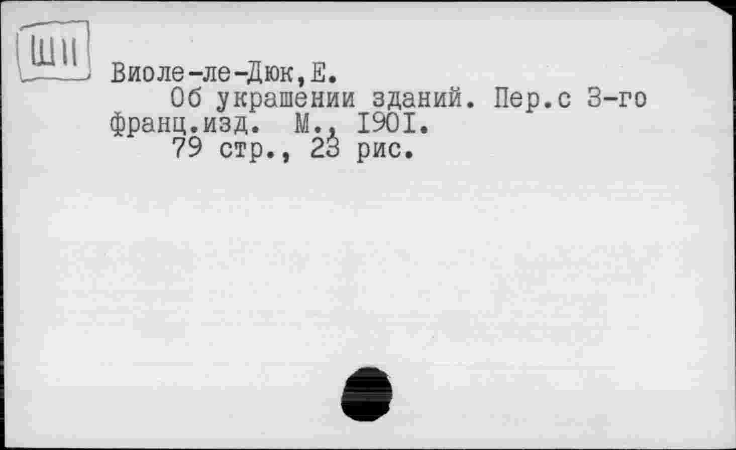 ﻿Виоле-ле-Дюк,Е.
Об украшении зданий. Пер.с 3-го франц.изд. М., І9ОІ.
79 стр., 23 рис.